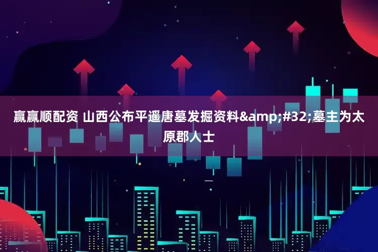 赢赢顺配资 山西公布平遥唐墓发掘资料&#32;墓主为太原郡人士