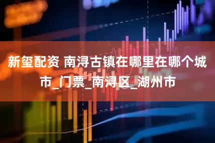 新玺配资 南浔古镇在哪里在哪个城市_门票_南浔区_湖州市