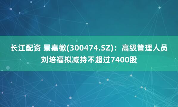 长江配资 景嘉微(300474.SZ)：高级管理人员刘培福拟减持不超过7400股