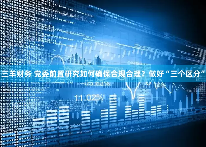 三羊财务 党委前置研究如何确保合规合理？做好“三个区分”