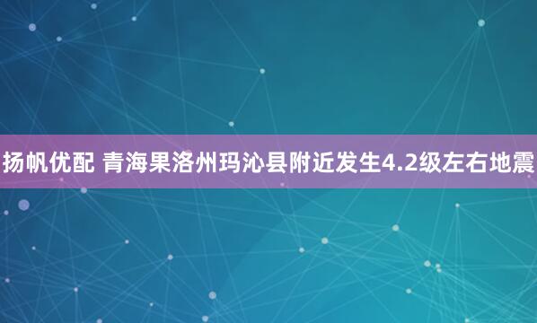 扬帆优配 青海果洛州玛沁县附近发生4.2级左右地震