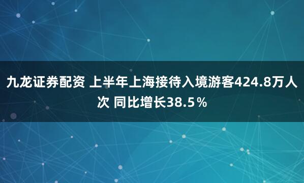 九龙证券配资 上半年上海接待入境游客424.8万人次 同比增长38.5％