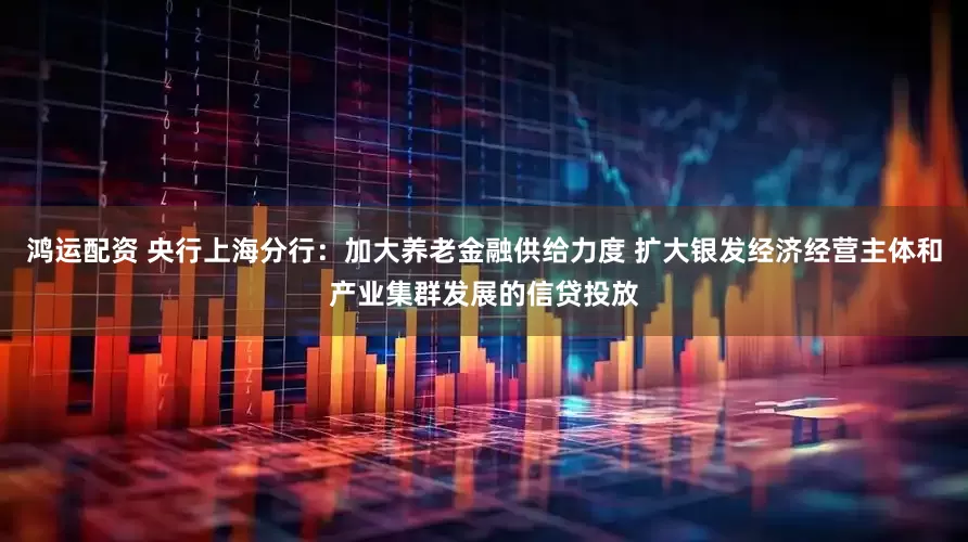 鸿运配资 央行上海分行：加大养老金融供给力度 扩大银发经济经营主体和产业集群发展的信贷投放