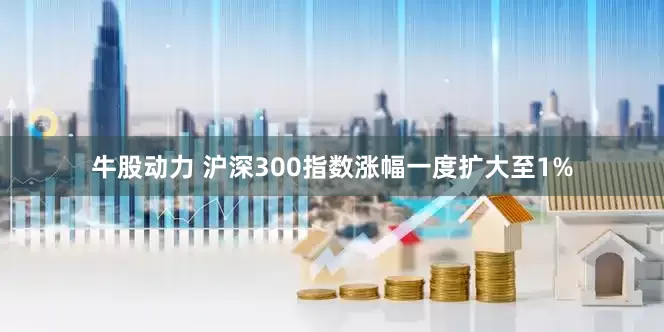 牛股动力 沪深300指数涨幅一度扩大至1%