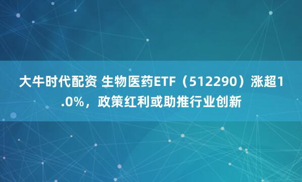 大牛时代配资 生物医药ETF（512290）涨超1.0%，政策红利或助推行业创新