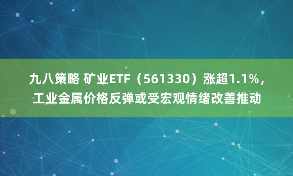 九八策略 矿业ETF（561330）涨超1.1%，工业金属价格反弹或受宏观情绪改善推动