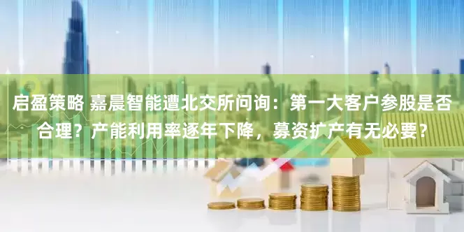 启盈策略 嘉晨智能遭北交所问询：第一大客户参股是否合理？产能利用率逐年下降，募资扩产有无必要？