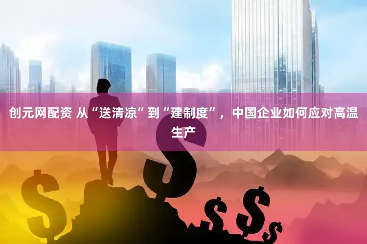 创元网配资 从“送清凉”到“建制度”，中国企业如何应对高温生产