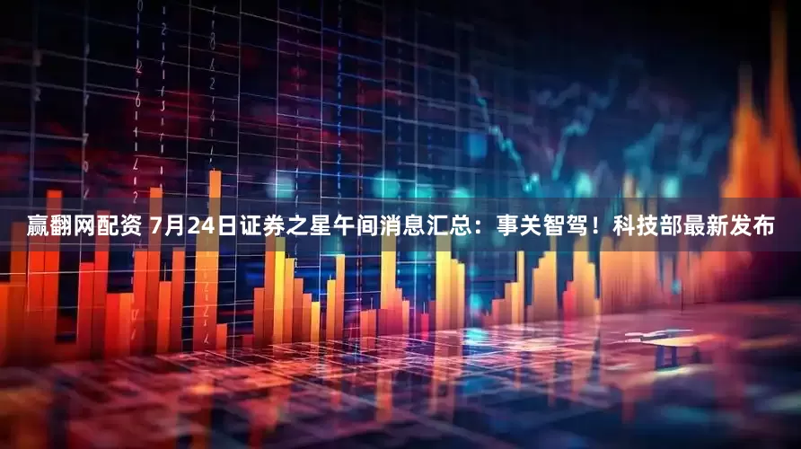 赢翻网配资 7月24日证券之星午间消息汇总：事关智驾！科技部最新发布