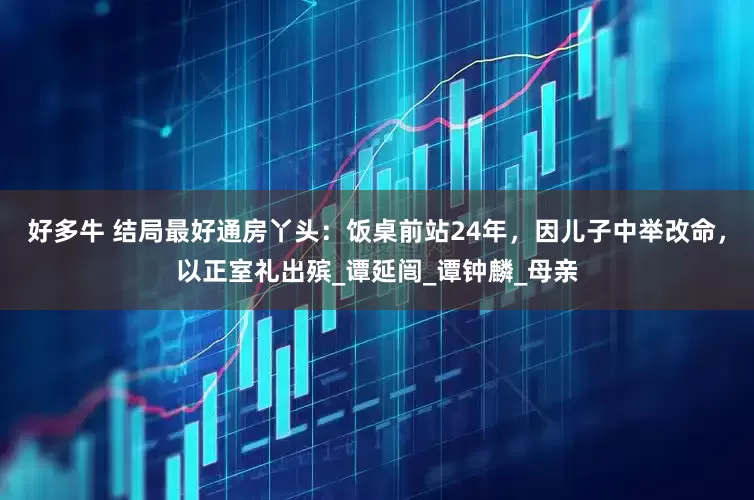 好多牛 结局最好通房丫头：饭桌前站24年，因儿子中举改命，以正室礼出殡_谭延闿_谭钟麟_母亲