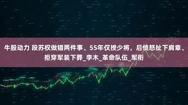 牛股动力 段苏权做错两件事、55年仅授少将，后愤怒扯下肩章、拒穿军装下葬_李木_革命队伍_军衔