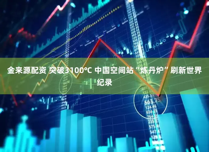金来源配资 突破3100℃ 中国空间站“炼丹炉”刷新世界纪录