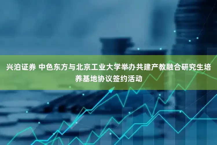兴泊证券 中色东方与北京工业大学举办共建产教融合研究生培养基地协议签约活动