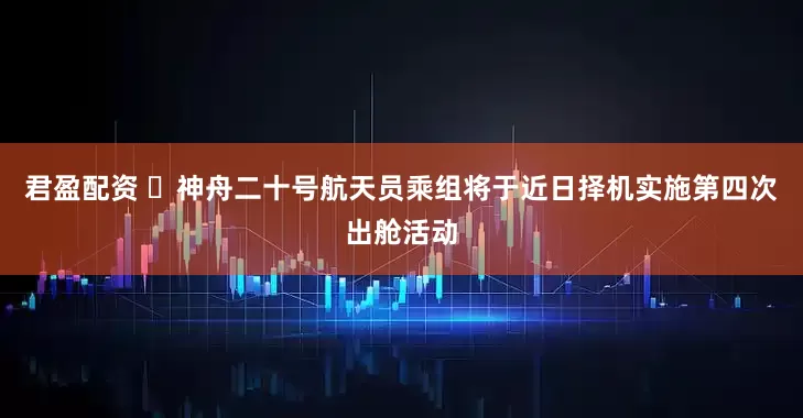 君盈配资 ​神舟二十号航天员乘组将于近日择机实施第四次出舱活动
