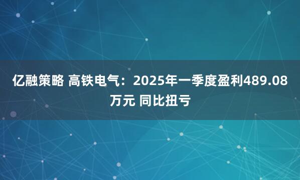 亿融策略 高铁电气:2025年一季度盈利489.08万元 同比扭亏