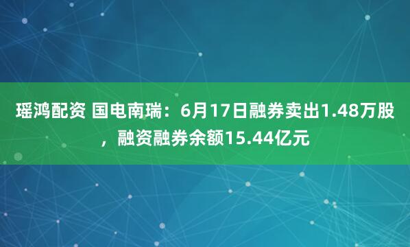 瑶鸿配资 国电南瑞：6月17日融券卖出1.48万股，融资融券余额15.44亿元