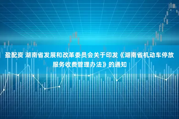 盈配资 湖南省发展和改革委员会关于印发《湖南省机动车停放服务收费管理办法》的通知