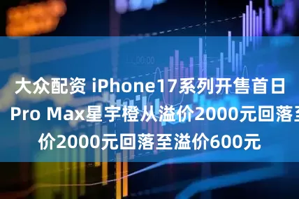 大众配资 iPhone17系列开售首日,得物App:Pro Max星宇橙从溢价2000元回落至溢价600元