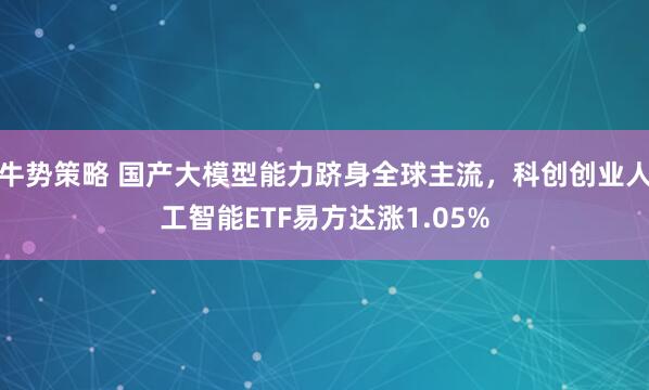 牛势策略 国产大模型能力跻身全球主流，科创创业人工智能ETF易方达涨1.05%