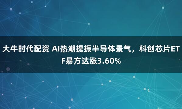 大牛时代配资 AI热潮提振半导体景气，科创芯片ETF易方达涨3.60%